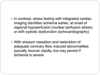 In contrast, stress testing with integrated cardiac
imaging identifies ischemia earlier, at onset of
regional hypoperfusion (nuclear perfusion stress)
or with systolic dysfunction (echocardiography)
 With stressor cessation and restoration of
adequate coronary flow, induced abnormalities
typically recover rapidly, but may persist if
ischemia is severe
 