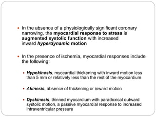  In the absence of a physiologically significant coronary
narrowing, the myocardial response to stress is
augmented systolic function with increased
inward hyperdynamic motion
 In the presence of ischemia, myocardial responses include
the following:
 Hypokinesis, myocardial thickening with inward motion less
than 5 mm or relatively less than the rest of the myocardium
 Akinesis, absence of thickening or inward motion
 Dyskinesis, thinned myocardium with paradoxical outward
systolic motion, a passive myocardial response to increased
intraventricular pressure
 