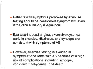  Patients with symptoms provoked by exercise
testing should be considered symptomatic, even
if the clinical history is equivocal
 Exercise-induced angina, excessive dyspnea
early in exercise, dizziness, and syncope are
consistent with symptoms of AS
 However, exercise testing is avoided in
symptomatic patients with AS because of a high
risk of complications, including syncope,
ventricular tachycardia, and death
 