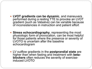  LVOT gradients can be dynamic, and maneuvers
performed during a resting TTE to provoke an LVOT
gradient (such as Valsalva) can be variable because
of inconsistencies in instruction and patient effort
 Stress echocardiography, representing the most
physiologic form of provocation, can be most helpful
for those patients where the presence or severity of
LVOTO is uncertain after the baseline
echocardiogram
 LV outflow gradients in the postprandial state are
higher than when fasting and treatment with beta-
blockers often reduces the severity of exercise-
induced LVOTO
 