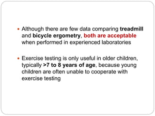  Although there are few data comparing treadmill
and bicycle ergometry, both are acceptable
when performed in experienced laboratories
 Exercise testing is only useful in older children,
typically >7 to 8 years of age, because young
children are often unable to cooperate with
exercise testing
 