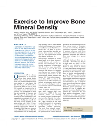 Exercise to Improve Bone
Mineral Density
Joaquin Calatayud, MSc, NSCA-CPT,1
Sebastien Borreani, MSc,1
Diego Moya, MSc,1
Juan C. Colado, PhD,1
and N. Travis Triplett, PhD, CSCS*D2
1
Laboratory of Physical Activity and Health, Department of Physical Education and Sports, University of Valencia,
Valencia, Spain; and 2
Department of Health, Leisure, and Exercise Science, Appalachian State University, Boone,
North Carolina
A B S T R A C T
EXERCISE IS AN IMPORTANT ELE-
MENT OF THE PREVENTION AND
TREATMENT OF OSTEOPOROSIS
(OP). DIFFERENT TYPES OF EXER-
CISE HAVE POSITIVE EFFECTS IN
PATIENTS WITH OP. CERTAINLY,
WEIGHT-BEARING EXERCISE AND
RESISTANCE TRAINING ARE THE
BEST WAY TO IMPROVE BONE
MINERAL DENSITY. THIS REVIEW
PROVIDES PRACTICAL GUIDE-
LINES FOR EXERCISE AND CON-
DITIONING SPECIALISTS.
INTRODUCTION
O
steoporosis (OP) is a disease
characterized by a reduction
of the bone mineral density
(BMD) and a structural deterioration
of the bone tissue that results in fragile
bones, leading to a high fracture risk
(26). After the age of 40, BMD declines
progressively, 0.5% per year or more
(23), especially in women (13). By 50
years of age, women from developed
countries have a probability of more
than 40% suffering OP fractures and
20% suffering a hip fracture (5). The
mortality rate after hip fractures in this
population is approximately 20% (9). In
addition to the hip, the other 2 sites
with more fracture incidence are the
spine and the wrist (18,26). OP frac-
tures are related to excessive mortality,
morbidity, chronic pain, reduction in
the quality of life, long-term attention,
social and health care costs (28). The
costs associated with OP during 2005
were estimated to be 19 trillion dollars
in the United States, and these costs are
expected to increase to 25.3 trillion dol-
lars by 2025 (26). Most of the eco-
nomic costs associated with OP are
because of the treatment of hip frac-
tures and the hospitalization needed
after all types of fractures (9).
Bone quality is determined by several
factors such as the bone geometry,
cortical thickness and porosity, tra-
becular bone morphology, and the
intrinsic properties of the bone tissue
(18). A low bone mass detected by
densitometry is one of the most
important risk factors (18), although
most fractures are because of falls
inﬂuenced by deterioration of the
visual function, muscle strength, and
balance (12). Nevertheless, measure-
ments of the BMD contribute to the
prediction of the risk of fractures (24)
and may be an indicator of other prob-
lems such as low back pain, which is
associated with reduced lumbar BMD
levels in males (16).
There are several methods to deter-
mine BMD; however, dual x-ray
absorptiometry (DXA) is the most
common method of assessing
the mineral content of the whole skel-
eton, as well as of speciﬁc sites, includ-
ing those most vulnerable to fracture
(41). DXA is regarded as the “gold
standard” because it is the most highly
developed technique and the most
thoroughly validated biologically.
The term “bone mineral content”
describes the amount of mineral in
the speciﬁc bone site scanned, whereas
BMD can be derived by dividing the
bone mineral content by the area or
volume measured (41). Peripheral
quantitative computed tomography
is another technology that shows
improvements when evaluating bone
geometric properties and verifying
bony mass changes in a precise
way (13).
Although signiﬁcant effects can be
seen after 4–6 months (13), changes
in BMD occur very slowly (1). Nev-
ertheless, bone adaptation process
begins in early phases of training
(29), and rapid changes in bone resorp-
tion and bone formation markers may
be tested (41). For this reason, popu-
larity of speciﬁc bone biomarkers is
growing (30) because of the fact that
their use is less expensive than the
conventional densitometric methods
(39), and they are an easy, effective,
and a noninvasive way to verify the
short-term effects of exercise in bones
(40). The principal markers of bone
formation are the procollagen pro-
peptides of type I collagen (41),
the bone isoenzyme of alkaline phos-
phatase (41), osteocalcin (41), and
total alkaline phosphatase (19,41),
whereas the most widely used markers
of bone resorption are hydroxyproline,
pyridinium cross-links, and their pep-
tides (41).
K E Y W O R D S :
osteoporosis; bone mineral density;
weight bearing; resistance training
Copyright Ó National Strength and Conditioning Association Strength and Conditioning Journal | www.nsca-scj.com 1
Copyright ª Lippincott Williams & Wilkins. Unauthorized reproduction of this article is prohibited.
 