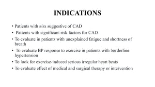 INDICATIONS
• Patients with s/sx suggestive of CAD
• Patients with significant risk factors for CAD
• To evaluate in patients with unexplained fatigue and shortness of
breath
• To evaluate BP response to exercise in patients with borderline
hypertension
• To look for exercise-induced serious irregular heart beats
• To evaluate effect of medical and surgical therapy or intervention
 