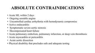 ABSOLUTE CONTRAINDICATIONS
• Acute MI, within 2 days
• Ongoing unstable angina
• Uncontrolled cardiac arrhythmia with hemodynamic compromise
• Active endocarditis
• Symptomatic severe aortic stenosis
• Decompensated heart failure
• Acute pulmonary embolism, pulmonary infarction, or deep vein thrombosis
• Acute myocarditis or pericarditis
• Acute aortic dissection
• Physical disability that precludes safe and adequate testing
 