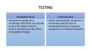 TESTING
INTERMITTENT CONTINUOUS
• utilize incrementally progressive
workloads until the test is
terminated because of patient
symptoms or a defined end point.
• intersperses progressive
workloads with short rest periods
to give the subject time to
recover and decrease the effect
of peripheral fatigue
 