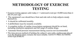METHODOLOGY OF EXERCISE
TESTING
• Exercise testing appears safer today (< 1 untoward event per 10,000 tests) than it
did 20 years ago.
• The equipment's use should have front and side rails to help subjects steady
themselves.
• It should be calibrated monthly.
• A defibrillator must be instantly available.
• A complete trolley of cardiac resuscitation equipment should be on hand,
including intubation equipment and full range of cardiac drugs.
• Automate blood pressure measurement during exercise not recommended.
• The time-proven method of holding the subject’s arm with a stethoscope placed
over the brachial artery remains the most reliable. SAFETY PRECAUTIONS
AND EQUIPMENT
 