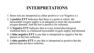 INTERPRETATIONS
1. Stress test are interpreted as either positive (+) or Negative (-)
2. A positive ETT Indicates that there is a point at which the
myocardial oxygen supply is in adequate to meet the myocardial
oxygen demand. And the test is positive for ischemia.
3. A Negative ETT Indicates that at every tested physiological
workload there is a balanced myocardial oxygen supply and demand.
4. A false negative ETT is one that is interpreted as negative but the
patient in fact has ischemia.
5. A false positive ETT is one that is interpreted as positive but the
patient does not have ischemia.
 