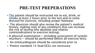 PRE-TEST PREPERATIONS
• The patient should be instructed not to eat, drink, or
smoke at least 2 hours prior to the test and to come
dressed for exercise, including proper footwear.
• The physician should also review the patient’s medical
history, making note of any conditions that can increase
the risk of testing (the absolute and relative
contraindications to exercise testing).
• A physical examination— including assessment of systolic
murmurs— should be performed before all exercise tests.
• An echocardiogram should be considered prior to
• Pretest standard 12-lead ECGs are necessary
 