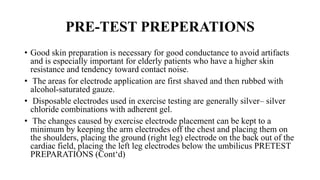 PRE-TEST PREPERATIONS
• Good skin preparation is necessary for good conductance to avoid artifacts
and is especially important for elderly patients who have a higher skin
resistance and tendency toward contact noise.
• The areas for electrode application are first shaved and then rubbed with
alcohol-saturated gauze.
• Disposable electrodes used in exercise testing are generally silver– silver
chloride combinations with adherent gel.
• The changes caused by exercise electrode placement can be kept to a
minimum by keeping the arm electrodes off the chest and placing them on
the shoulders, placing the ground (right leg) electrode on the back out of the
cardiac field, placing the left leg electrodes below the umbilicus PRETEST
PREPARATIONS (Cont‘d)
 