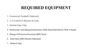 REQUIRED EQUIPMENT
1. Commercial Treadmill, Stopwatch
2. A 12 Lead ECG Machine & Leads
3. Sticking Tape, Clips
4. Stethoscope And Sphygmomanometer (With Hand-held Dial Or With A Stand)
5. Ratings Of Perceived Exertion (RPE) Scale
6. Heart Rate (HR) Monitor (Optional)
7. Medical Tape
 
