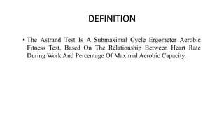 DEFINITION
• The Astrand Test Is A Submaximal Cycle Ergometer Aerobic
Fitness Test, Based On The Relationship Between Heart Rate
During Work And Percentage Of Maximal Aerobic Capacity.
 