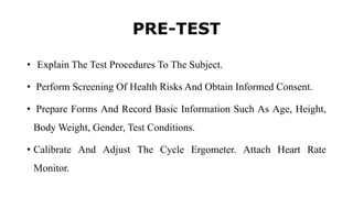 PRE-TEST
• Explain The Test Procedures To The Subject.
• Perform Screening Of Health Risks And Obtain Informed Consent.
• Prepare Forms And Record Basic Information Such As Age, Height,
Body Weight, Gender, Test Conditions.
• Calibrate And Adjust The Cycle Ergometer. Attach Heart Rate
Monitor.
 