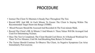 PROCEDURE
• Instruct The Client To Maintain A Steady Pace Throughout The Test.
• Record RPE And HR At Each Minute To Ensure The Client Is Staying Within The
Recommended Target Heart-rate Range (THRR).
• Blood Pressure Should Be Assessed And Recorded At The Four-minute Mark.
• Record The Client’s HR At Minute 5 And Minute 6. These Values Will Be Averaged And
Used For Determining Vo2max.
• Once The Test Is Completed, The Client Should Cool Down At A Reduced Workload For
Three To Five Minutes, Until Hr And Breathing Rate Return To Normal.
• The Trainer Should Continue To Observe The Client, As Negative Symptoms Can Arise
Immediately Post-exercise.
 