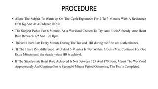 PROCEDURE
• Allow The Subject To Warm‐up On The Cycle Ergometer For 2 To 3 Minutes With A Resistance
Of 0 Kg And At A Cadence Of 50.
• The Subject Pedals For 6 Minutes At A Workload Chosen To Try And Elicit A Steady-state Heart
Rate Between 125 And 170 Bpm.
• Record Heart Rate Every Minute During The Test and HR during the fifth and sixth minutes.
• If The Heart Rate difference At 5 And 6 Minutes Is Not Within 5 Beats/Min, Continue For One
Extra Minute until the steady –state HR is achived.
• If The Steady-state Heart Rate Achieved Is Not Between 125 And 170 Bpm, Adjust The Workload
Appropriately And Continue For A Second 6 Minute Period Otherwise, The Test Is Completed
 