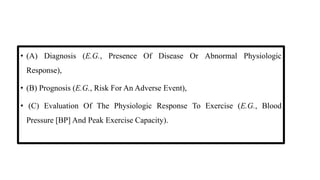 INDICATIONS FOR A CLINICAL EXERCISE TEST
• (A) Diagnosis (E.G., Presence Of Disease Or Abnormal Physiologic
Response),
• (B) Prognosis (E.G., Risk For An Adverse Event),
• (C) Evaluation Of The Physiologic Response To Exercise (E.G., Blood
Pressure [BP] And Peak Exercise Capacity).
 