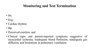 Monitoring and Test Termination
• Hr;
• Ecg;
• Cardiac rhythm;
• Bp;
• Perceived exertion; and
• Clinical signs and patient-reported symptoms suggestive of
myocardial ischemia, inadequate blood Perfusion, inadequate gas
diffusion, and limitations in pulmonary ventilation
 