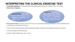 INTERPRETING THE CLINICAL EXERCISE TEST
 Heart Rate Response: To Increase With Increasing Workloads At A Rate Of ≈10 Beats · Min−1 Per 1 MET
 Blood Pressure Response: Response: An SBP >250 Mm Hg Is A Relative Indication To Stop A Test.
• Hypotensive Response: A Decrease Of SBP Hypotensive Response: A Decrease Of SBP Below The Pretest Resting Value Or By >10 Mm Hg After A Preliminary Increase, Particularly In The
Presence Of Other Indices Of Ischemia,
• Below The Pretest Resting Value Or By >10 Mm Hg After A
 Rate-pressure Product (Also Known As Double Product) Is Calculated By Multiplying The Values For HR And SBP That Occur
At The Same Time During Rest Or Exercise.
• There Is A Linear Relationship Between Myocardial Oxygen Uptake And Both Coronary Blood Flow And Exercise Intensity.
• The Normal Range For Peak Ratepressure
• Product Is 25,000–40,000 Mm Hg · Beats · Min−1
• reliminary Increase, Particularly In The Presence Of Other Indices Of Ischemia,
Hypertensive: An SBP
>250 Mm Hg Is A
Relative Indication To
Stop A Test.
Hypotensive: A Decrease Of
SBP Below The Pretest
Resting Value Or By >10 Mm
Hg After A Preliminary
Increase, Particularly In The
Presence Of Other Indices Of
Ischemia,
 