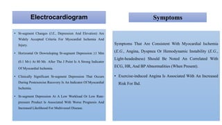 Electrocardiogram
• St-segment Changes (I.E., Depression And Elevation) Are
Widely Accepted Criteria For Myocardial Ischemia And
Injury.
• Horizontal Or Downsloping St-segment Depression ≥1 Mm
(0.1 Mv) At 80 Ms After The J Point Is A Strong Indicator
Of Myocardial Ischemia.
• Clinically Significant St-segment Depression That Occurs
During Postexercise Recovery Is An Indicator Of Myocardial
Ischemia.
• St-segment Depression At A Low Workload Or Low Rate-
pressure Product Is Associated With Worse Prognosis And
Increased Likelihood For Multivessel Disease.
Symptoms
Symptoms That Are Consistent With Myocardial Ischemia
(E.G., Angina, Dyspnea Or Hemodynamic Instability (E.G.,
Light-headedness) Should Be Noted An Correlated With
ECG, HR, And BP Abnormalities (When Present).
• Exercise-induced Angina Is Associated With An Increased
Risk For Ihd.
 
