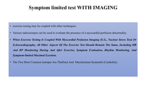 Symptom limited test WITH IMAGING
• exercise testing may be coupled with other techniques.
• Various radioisotopes can be used to evaluate the presence of a myocardial perfusion abnormality.
• When Exercise Testing Is Coupled With Myocardial Perfusion Imaging (E.G., Nuclear Stress Test) Or
Echocardiography, All Other Aspects Of The Exercise Test Should Remain The Same, Including HR
And BP Monitoring During And After Exercise, Symptom Evaluation, Rhythm Monitoring, And
Symptom-limited Maximal Exertion.
• The Two Most Common Isotopes Are Thallium And Mtechnetium Sestamibi (Cardiolite).
 