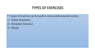 TYPES OF EXERCISES
• 3 types of exercise can be used to stress cardiovascular system.
1) Static( Isometric)
2) Dynamic( Isotonic)
3) Mixed
 