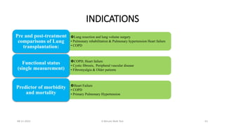INDICATIONS
Lung resection and lung volume surgery
• Pulmonary rehabilitation & Pulmonary hypertension Heart failure
• COPD
Pre and post-treatment
comparisons of Lung
transplantation:
COPD, Heart failure
• Cystic fibrosis, Peripheral vascular disease
• Fibromyalgia & Older patients
Functional status
(single measurement)
Heart Failure
• COPD
• Primary Pulmonary Hypertension
Predictor of morbidity
and mortality
08-11-2023 6 Minute Walk Test 61
 
