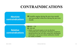 CONTRAINDICATIONS
Unstable angina during the previous month
and myocardial infarction during the previous
month.
Absolute
contraindications
RHR > 120
>180/100
• Stable exertional angina is not an absolute
contraindication, but patients with these symptoms
should perform the test after using their antianginal
medication, and rescue nitrate medication should
be readily available.
Relative
contraindications
08-11-2023 6 Minute Walk Test 62
 