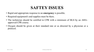 SAFTEY ISSUES
• Rapid and appropriate response to an emergency is possible.
• Required equipment's and supplies must be there.
• The technician should be certified in CPR with a minimum of BLS by an AHA–
approved CPR course.
• Oxygen should be given at their standard rate or as directed by a physician or a
protocol.
08-11-2023 6 Minute Walk Test 63
 