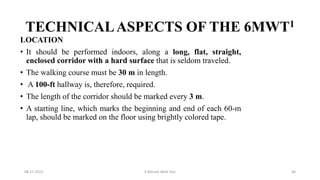 TECHNICALASPECTS OF THE 6MWT1
LOCATION
• It should be performed indoors, along a long, flat, straight,
enclosed corridor with a hard surface that is seldom traveled.
• The walking course must be 30 m in length.
• A 100-ft hallway is, therefore, required.
• The length of the corridor should be marked every 3 m.
• A starting line, which marks the beginning and end of each 60-m
lap, should be marked on the floor using brightly colored tape.
08-11-2023 6 Minute Walk Test 66
 