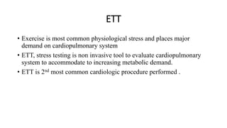 ETT
• Exercise is most common physiological stress and places major
demand on cardiopulmonary system
• ETT, stress testing is non invasive tool to evaluate cardiopulmonary
system to accommodate to increasing metabolic demand.
• ETT is 2nd most common cardiologic procedure performed .
 