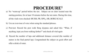 PROCEDURE1
a) No “warm-up” period before the test. Subject sat on chair located near the
starting position, for at least 10 minutes before the test starts. During this time,
all the vitals were checked: BP, RR, PR, SPO2, HR, BORG SCALE
b) Use an even tone of voice when using the standard phrases.
c) Post-test: Record the post walk Borg dyspnea and asked this: “What, if
anything, kept you from walking farther?” and check all vital again
d) Record the number of laps and additional distance covered (the number of
meters in the final partial lap). Congratulated the subject on good effort and
offer a drink of water.
08-11-2023 6 Minute Walk Test 70
 