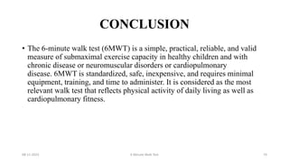 CONCLUSION
• The 6-minute walk test (6MWT) is a simple, practical, reliable, and valid
measure of submaximal exercise capacity in healthy children and with
chronic disease or neuromuscular disorders or cardiopulmonary
disease. 6MWT is standardized, safe, inexpensive, and requires minimal
equipment, training, and time to administer. It is considered as the most
relevant walk test that reflects physical activity of daily living as well as
cardiopulmonary fitness.
08-11-2023 6 Minute Walk Test 74
 