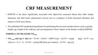CRF MEASUREMENT
• 6MWTD is the alone significantly associated with objectively measured fitness than other simple,
laboratory and field based submaximal exercise test as a predictor of both functional (distance) and
objective (VO2 max) fitness .
• The published ATS standardized guidelines for performing the test and considers factors such as gender,
height, age, length of the walkway and encouragement to have impact on the distance walked (6MWD).
FORMULA TO MEASURE VO2max
• VO 2 max (mL⋅kg−1 ⋅min−1) = 70.161 + (0.023 × 6MWT [m]) – (0.276 × weight [kg]) – (6.79 × sex,
where m = 0, f = 1) − (0.193 × resting HR [beats per minute]) – (0.191 × age [y])
08-11-2023 6 Minute Walk Test 75
 