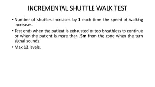 INCREMENTAL SHUTTLE WALK TEST
• Number of shuttles increases by 1 each time the speed of walking
increases.
• Test ends when the patient is exhausted or too breathless to continue
or when the patient is more than .5m from the cone when the turn
signal sounds.
• Max 12 levels.
 
