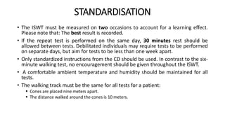 STANDARDISATION
• The ISWT must be measured on two occasions to account for a learning effect.
Please note that: The best result is recorded.
• If the repeat test is performed on the same day, 30 minutes rest should be
allowed between tests. Debilitated individuals may require tests to be performed
on separate days, but aim for tests to be less than one week apart.
• Only standardized instructions from the CD should be used. In contrast to the six-
minute walking test, no encouragement should be given throughout the ISWT.
• A comfortable ambient temperature and humidity should be maintained for all
tests.
• The walking track must be the same for all tests for a patient:
 Cones are placed nine meters apart.
 The distance walked around the cones is 10 meters.
 