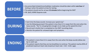 • Any prescribed inhaled bronchodilator medication should be taken within one hour of
testing or when the patient arrives for testing.
• The patient should rest for at least 15 minutes before beginning the ISWT
• HR, SpO2, BORG Dyspnea scale
BEFORE
• Each time the beep sounds: Increase your speed now.”
• Use the following prompt if the patient is less than 0.5 m away from the cone when the
beep sounds. “You‟re not going fast enough; try to make up the speed this time.”
• Record each shuttle that is completed on the ISWT recording sheet.
• Monitor the patient for untoward signs and symptoms.
DURING
• The patient is more than 0.5 m away from the cone when the beep sounds (allow one
lap to catch up).
• The patient reports that they are too breathless to continue. The patient reaches 85% of
predicted maximum heart rate (maximum heart rate = 210 – 0.65 x age).
ENDING
 