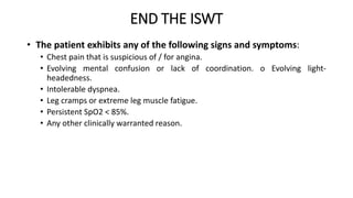 END THE ISWT
• The patient exhibits any of the following signs and symptoms:
• Chest pain that is suspicious of / for angina.
• Evolving mental confusion or lack of coordination. o Evolving light-
headedness.
• Intolerable dyspnea.
• Leg cramps or extreme leg muscle fatigue.
• Persistent SpO2 < 85%.
• Any other clinically warranted reason.
 