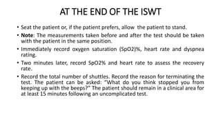 AT THE END OF THE ISWT
• Seat the patient or, if the patient prefers, allow the patient to stand.
• Note: The measurements taken before and after the test should be taken
with the patient in the same position.
• Immediately record oxygen saturation (SpO2)%, heart rate and dyspnea
rating.
• Two minutes later, record SpO2% and heart rate to assess the recovery
rate.
• Record the total number of shuttles. Record the reason for terminating the
test. The patient can be asked: “What do you think stopped you from
keeping up with the beeps?” The patient should remain in a clinical area for
at least 15 minutes following an uncomplicated test.
 