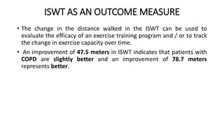 ISWT AS AN OUTCOME MEASURE
• The change in the distance walked in the ISWT can be used to
evaluate the efficacy of an exercise training program and / or to track
the change in exercise capacity over time.
• An improvement of 47.5 meters in ISWT indicates that patients with
COPD are slightly better and an improvement of 78.7 meters
represents better.
 