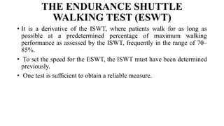THE ENDURANCE SHUTTLE
WALKING TEST (ESWT)
• It is a derivative of the ISWT, where patients walk for as long as
possible at a predetermined percentage of maximum walking
performance as assessed by the ISWT, frequently in the range of 70–
85%.
• To set the speed for the ESWT, the ISWT must have been determined
previously.
• One test is sufficient to obtain a reliable measure.
 