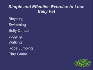 Simple and Effective Exercise to Lose
                  Belly Fat

    Bicycling

    Swimming

    Belly Dance

    Jogging

    Walking

    Rope Jumping

    Play Game
 