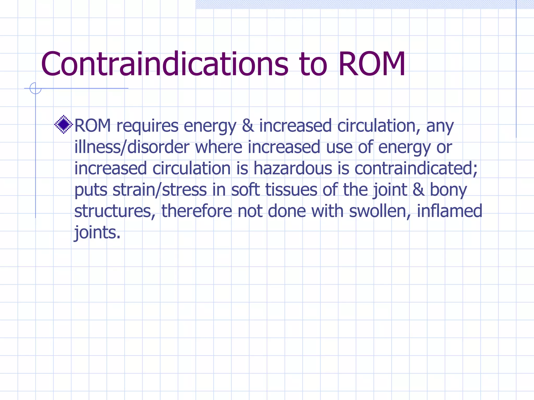 Contraindications to ROM ROM requires energy & increased circulation, any illness/disorder where increased use of energy or increased circulation is hazardous is contraindicated; puts strain/stress in soft tissues of the joint & bony structures, therefore not done with swollen, inflamed joints. 