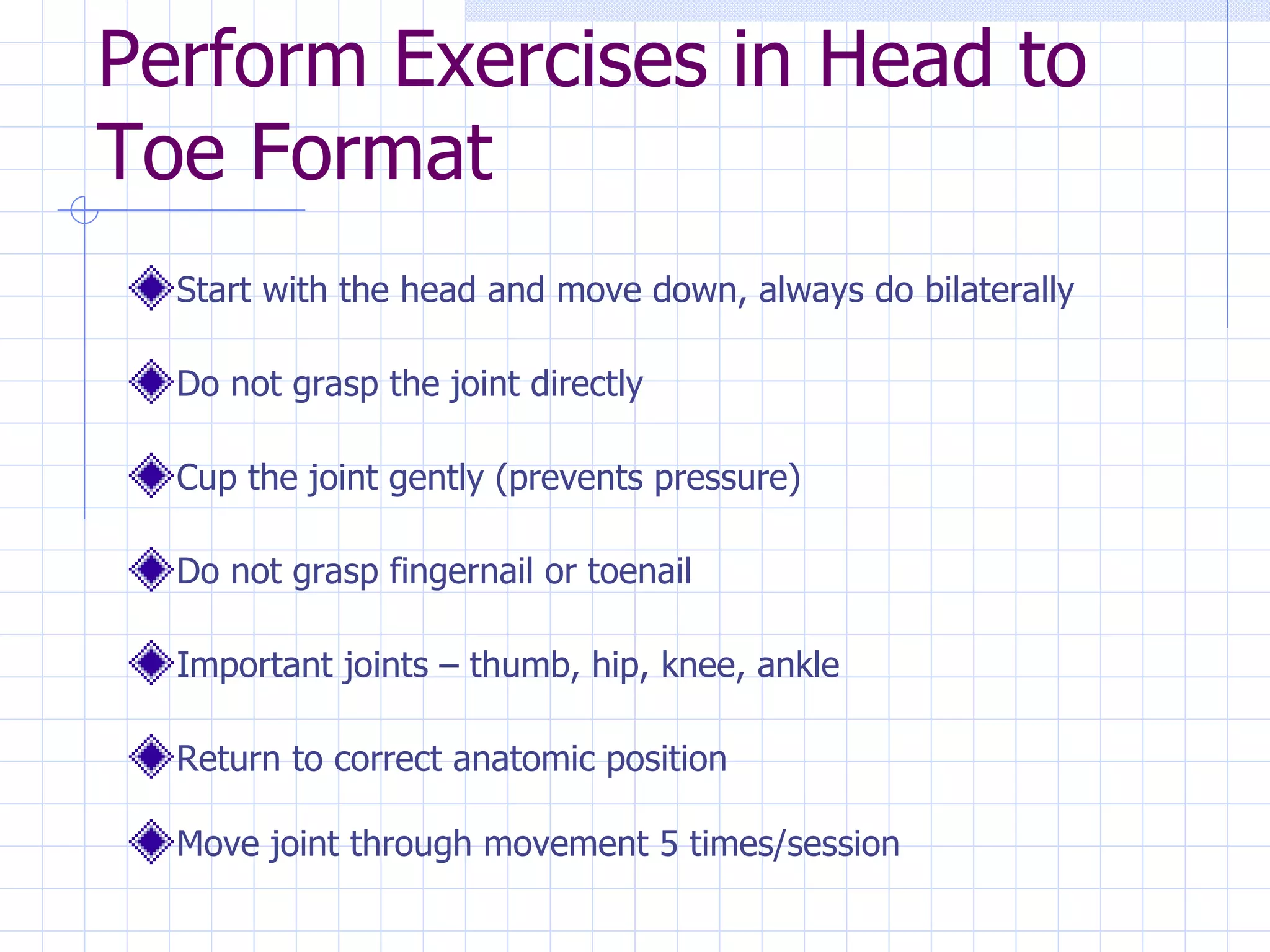 Perform Exercises in Head to Toe Format Start with the head and move down, always do bilaterally Do not grasp the joint directly Cup the joint gently (prevents pressure) Do not grasp fingernail or toenail Important joints – thumb, hip, knee, ankle Return to correct anatomic position Move joint through movement 5 times/session 