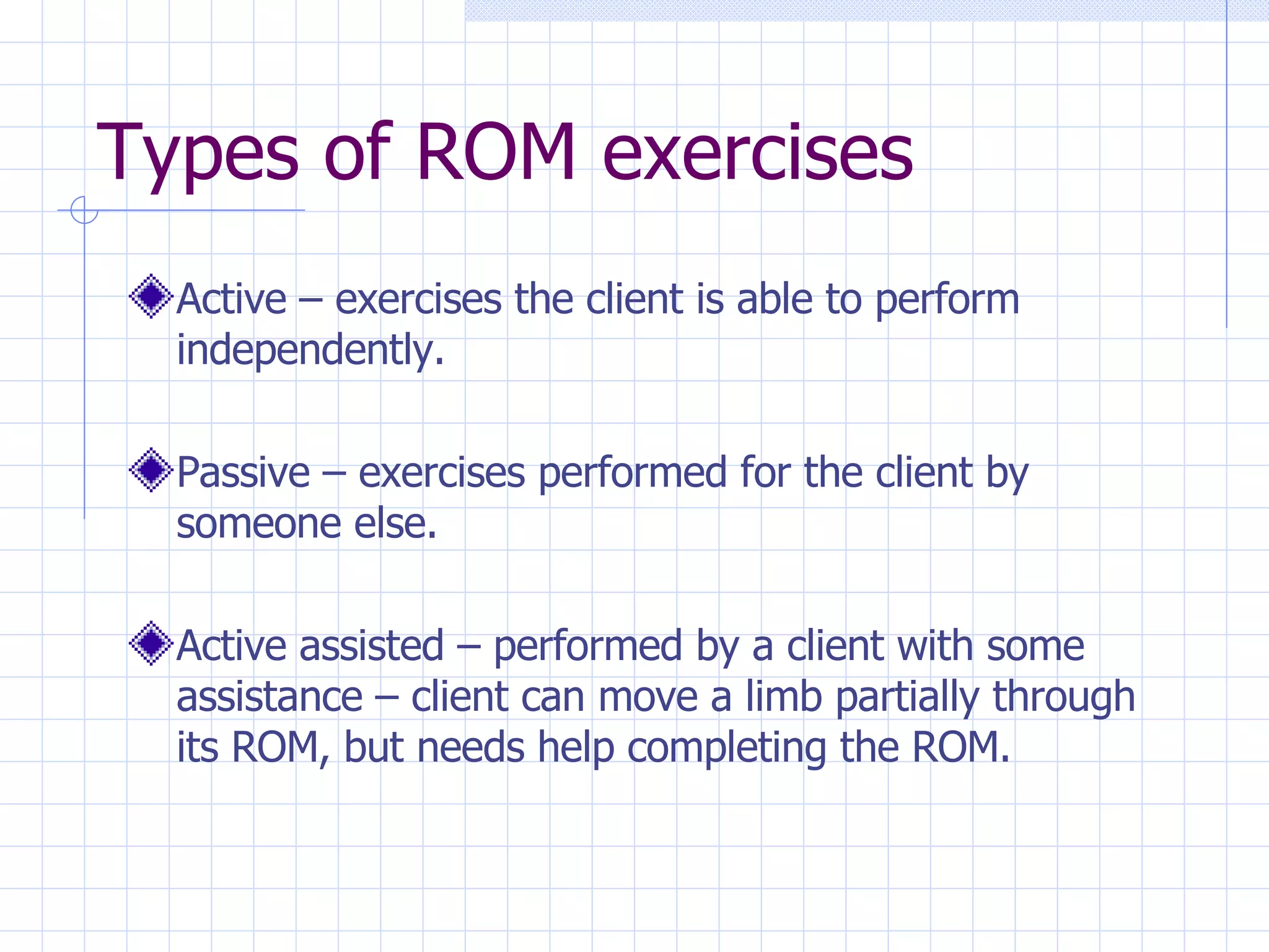 Types of ROM exercises Active – exercises the client is able to perform independently. Passive – exercises performed for the client by someone else. Active assisted – performed by a client with some assistance – client can move a limb partially through its ROM, but needs help completing the ROM. 