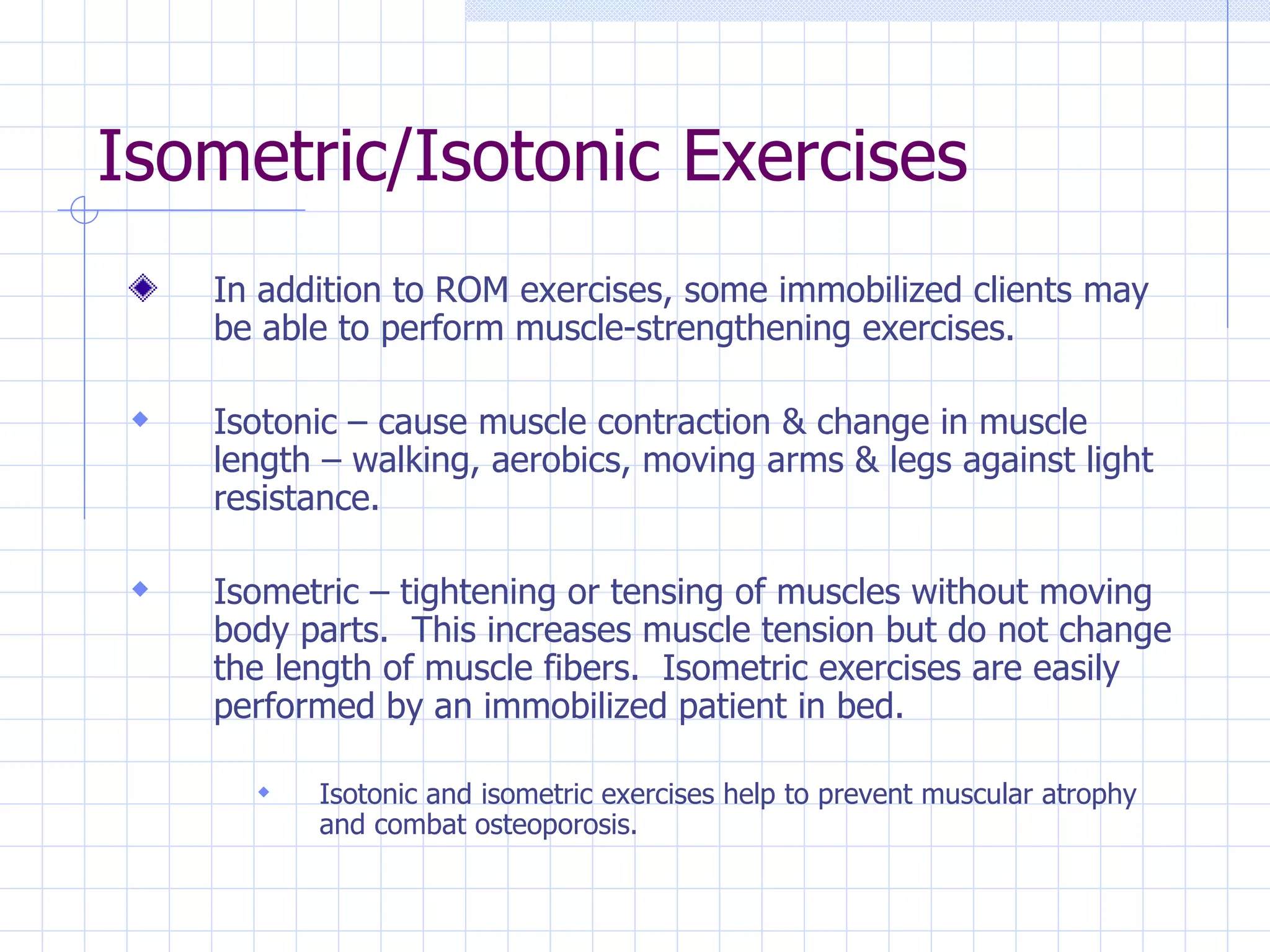 Isometric/Isotonic Exercises In addition to ROM exercises, some immobilized clients may be able to perform muscle-strengthening exercises. Isotonic – cause muscle contraction & change in muscle length – walking, aerobics, moving arms & legs against light resistance. Isometric – tightening or tensing of muscles without moving body parts.  This increases muscle tension but do not change the length of muscle fibers.  Isometric exercises are easily performed by an immobilized patient in bed. Isotonic and isometric exercises help to prevent muscular atrophy and combat osteoporosis. 