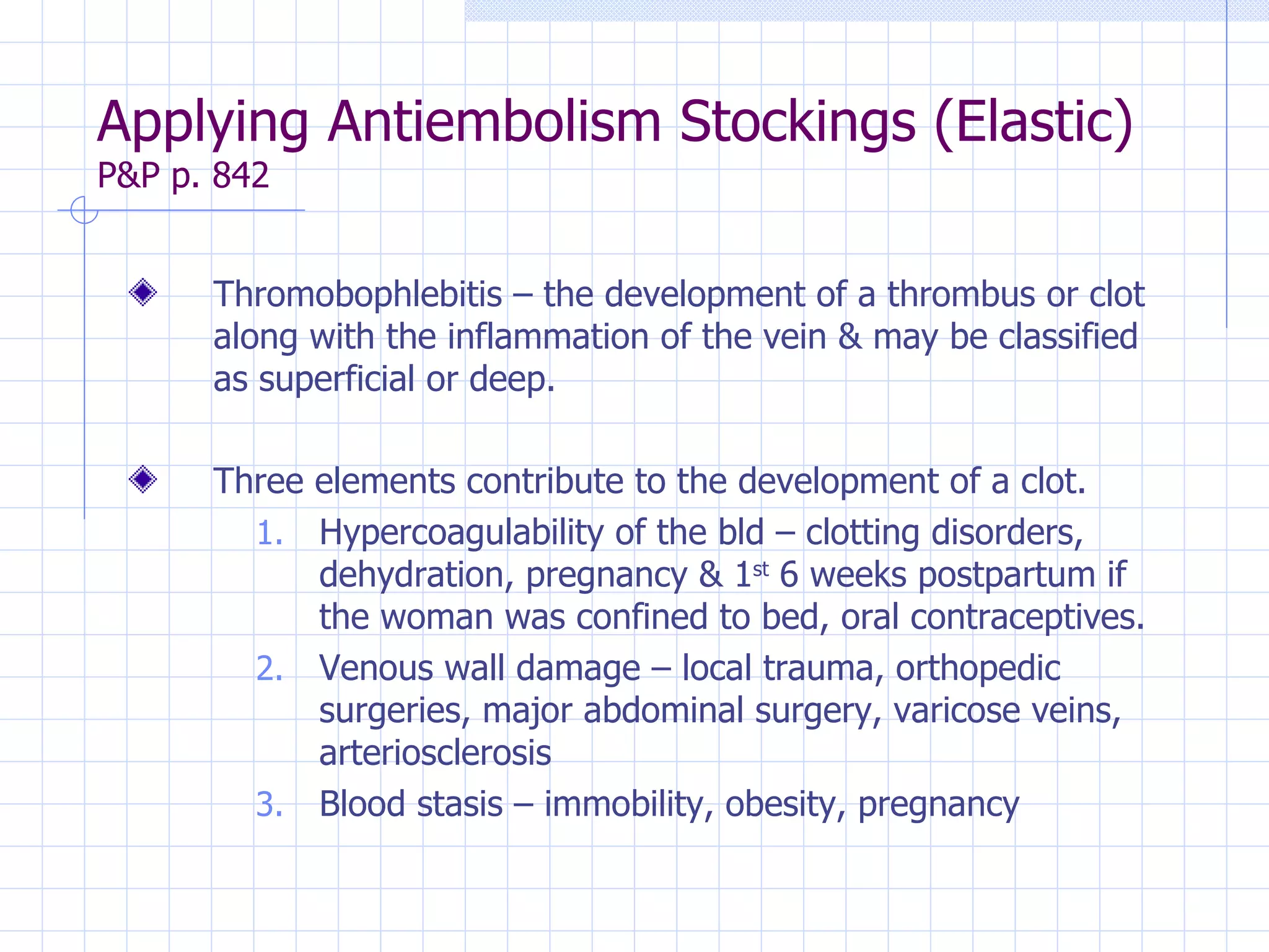 Applying Antiembolism Stockings (Elastic)  P&P p. 842 Thromobophlebitis – the development of a thrombus or clot along with the inflammation of the vein & may be classified as superficial or deep. Three elements contribute to the development of a clot. Hypercoagulability of the bld – clotting disorders, dehydration, pregnancy & 1 st  6 weeks postpartum if the woman was confined to bed, oral contraceptives. Venous wall damage – local trauma, orthopedic surgeries, major abdominal surgery, varicose veins, arteriosclerosis Blood stasis – immobility, obesity, pregnancy 