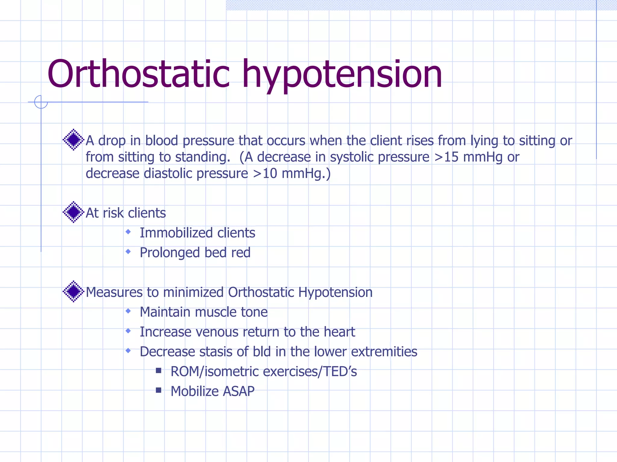 Orthostatic hypotension A drop in blood pressure that occurs when the client rises from lying to sitting or from sitting to standing.  (A decrease in systolic pressure >15 mmHg or decrease diastolic pressure >10 mmHg.) At risk clients Immobilized clients Prolonged bed red Measures to minimized Orthostatic Hypotension Maintain muscle tone Increase venous return to the heart Decrease stasis of bld in the lower extremities ROM/isometric exercises/TED’s Mobilize ASAP 