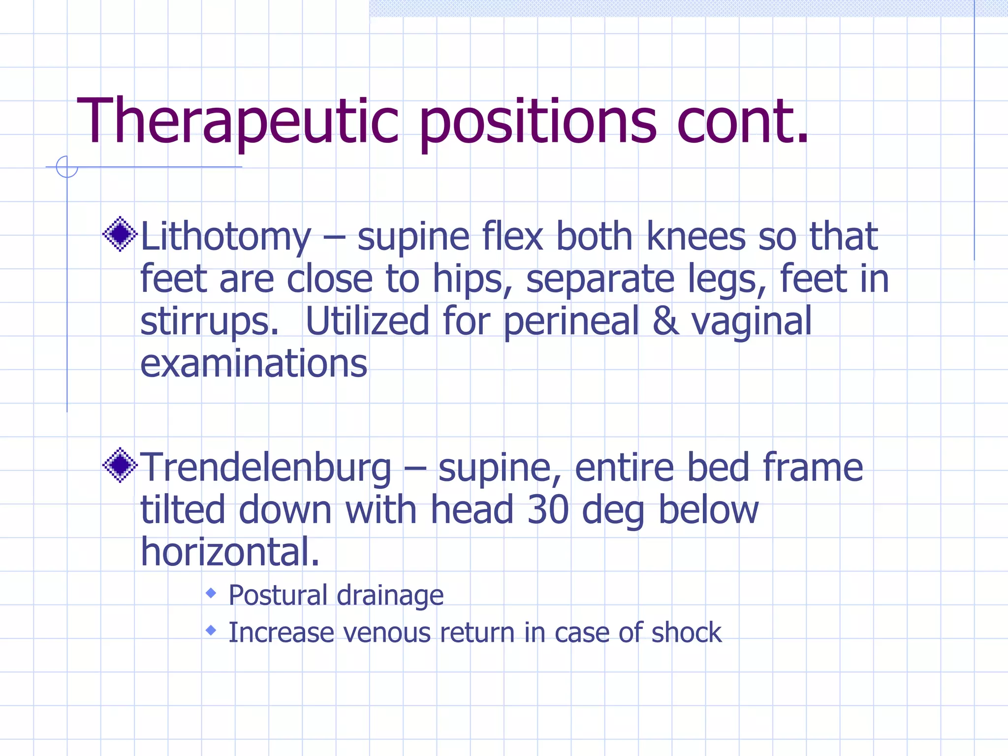 Therapeutic positions cont. Lithotomy – supine flex both knees so that feet are close to hips, separate legs, feet in stirrups.  Utilized for perineal & vaginal examinations Trendelenburg – supine, entire bed frame tilted down with head 30 deg below horizontal. Postural drainage Increase venous return in case of shock 