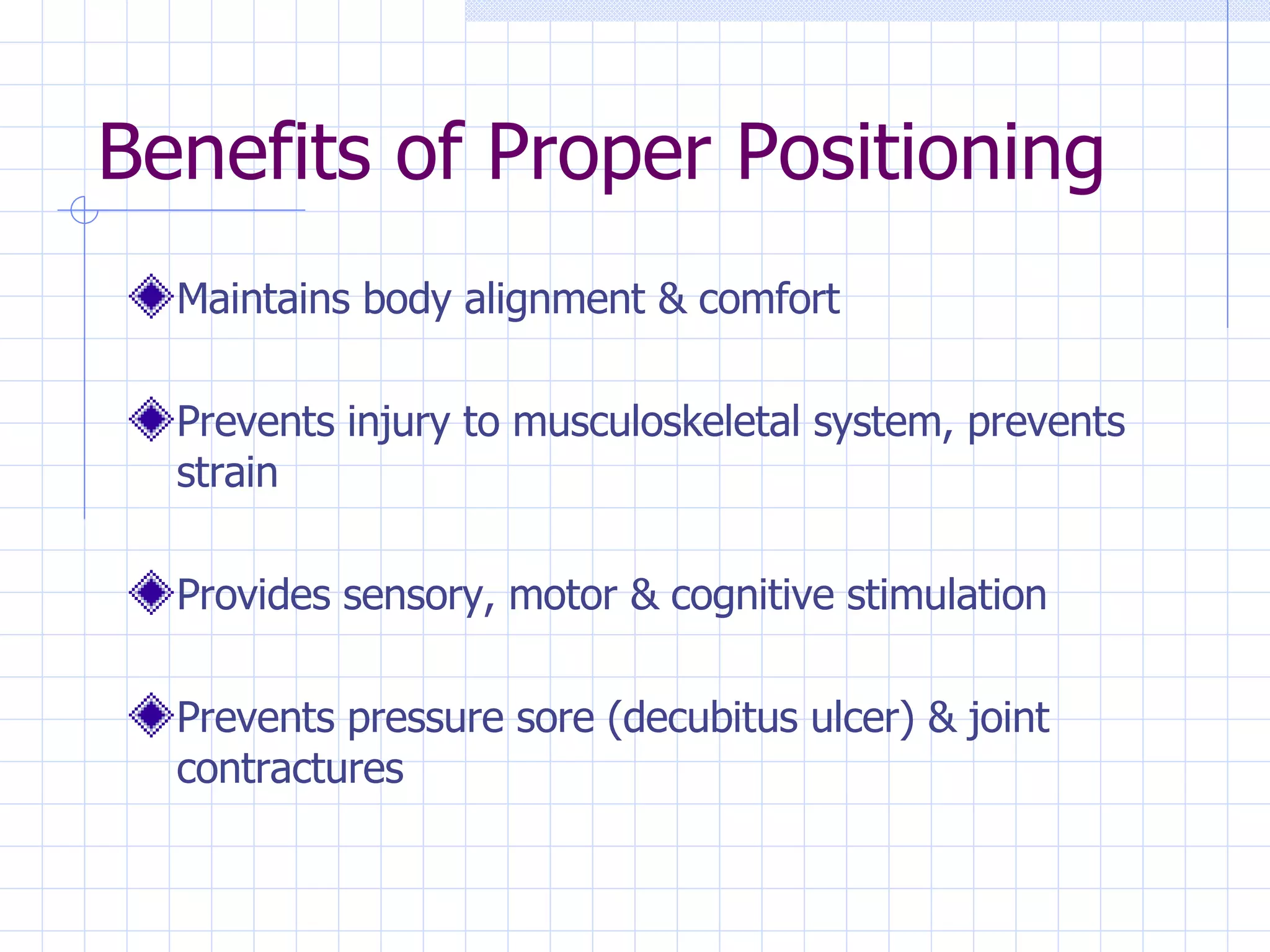 Benefits of Proper Positioning Maintains body alignment & comfort Prevents injury to musculoskeletal system, prevents strain Provides sensory, motor & cognitive stimulation Prevents pressure sore (decubitus ulcer) & joint contractures 