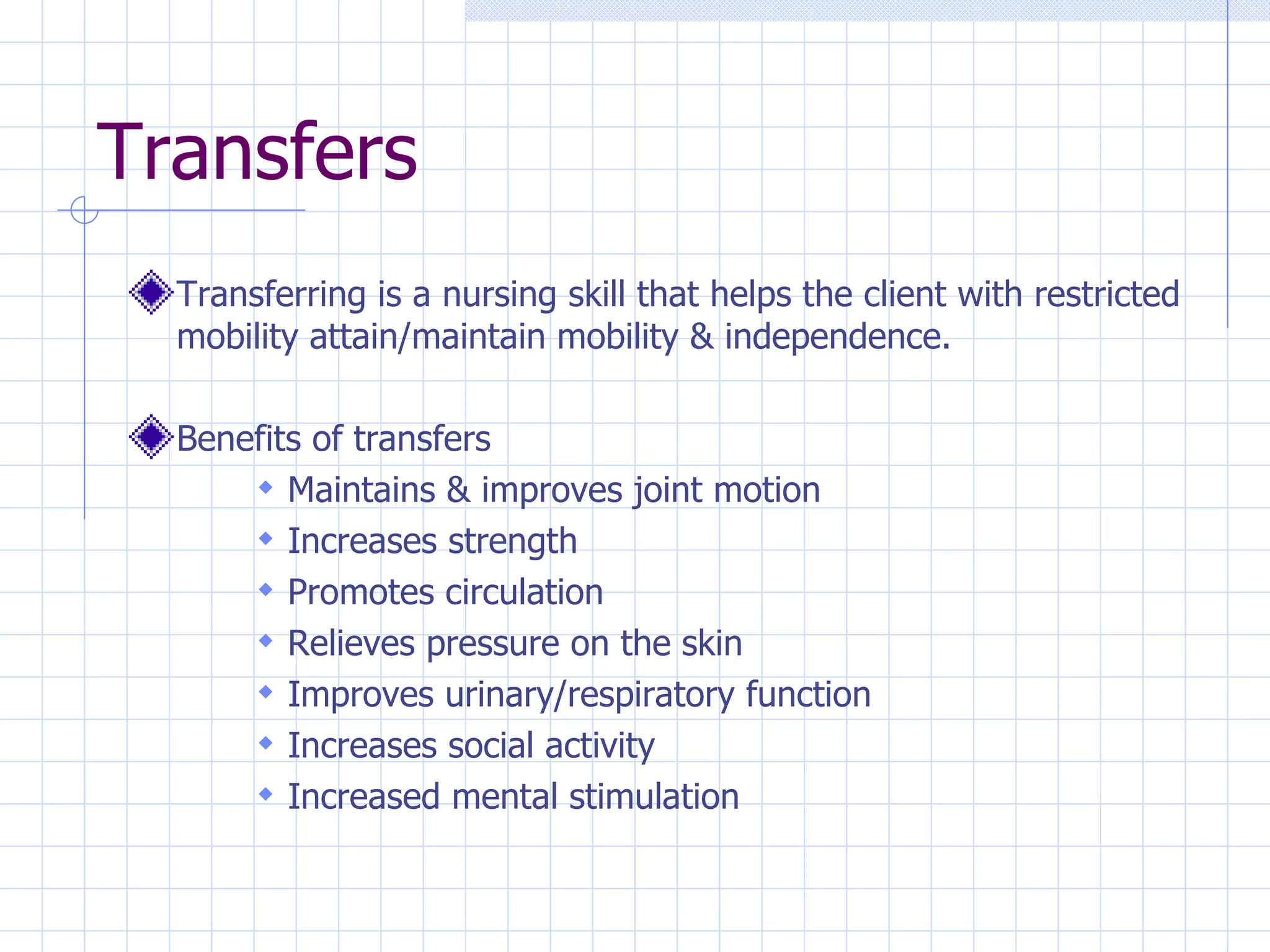Transfers Transferring is a nursing skill that helps the client with restricted mobility attain/maintain mobility & independence. Benefits of transfers Maintains & improves joint motion Increases strength Promotes circulation Relieves pressure on the skin Improves urinary/respiratory function Increases social activity Increased mental stimulation 