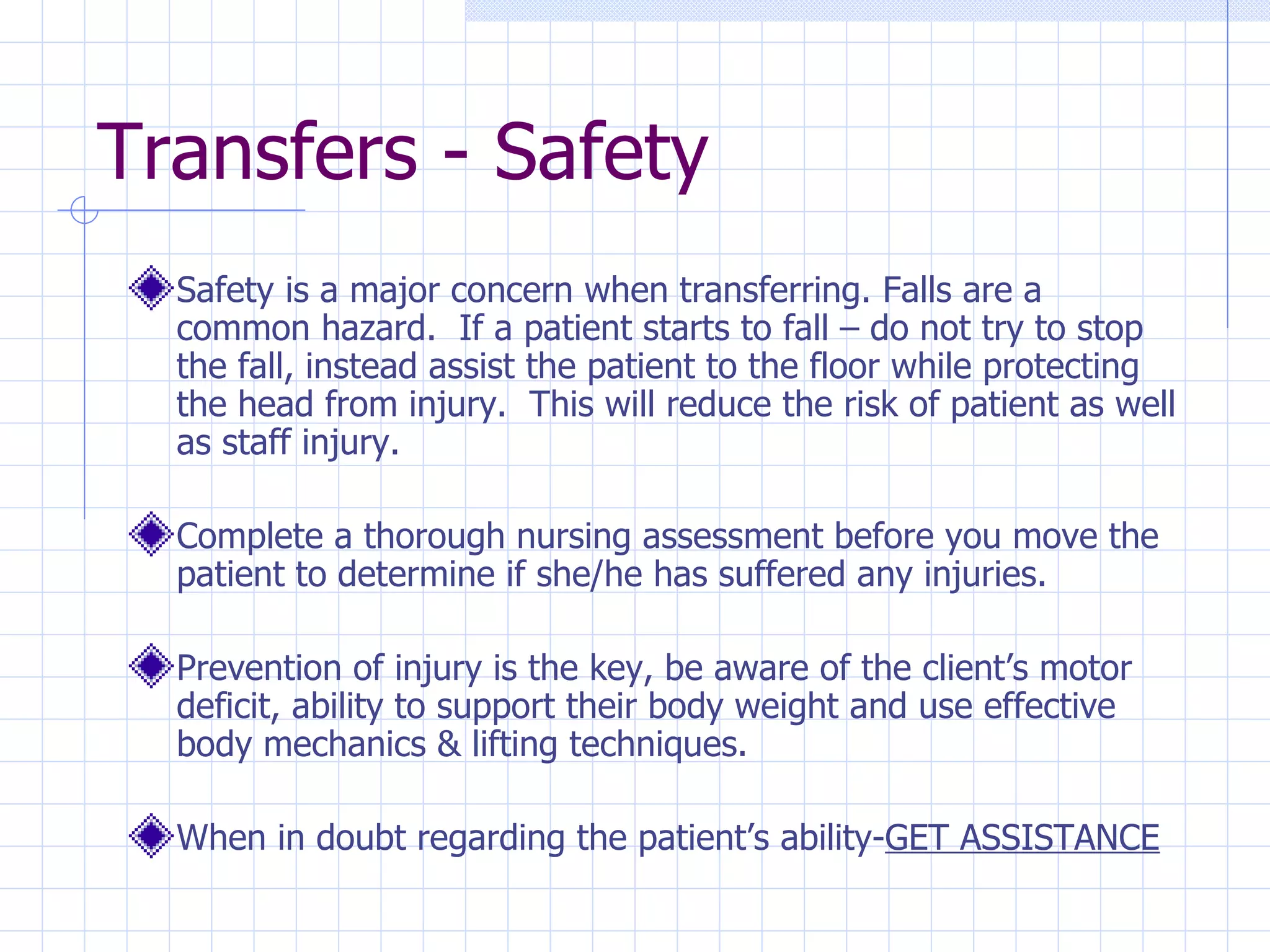 Transfers - Safety Safety is a major concern when transferring. Falls are a common hazard.  If a patient starts to fall – do not try to stop the fall, instead assist the patient to the floor while protecting the head from injury.  This will reduce the risk of patient as well as staff injury. Complete a thorough nursing assessment before you move the patient to determine if she/he has suffered any injuries. Prevention of injury is the key, be aware of the client’s motor deficit, ability to support their body weight and use effective body mechanics & lifting techniques. When in doubt regarding the patient’s ability- GET ASSISTANCE 